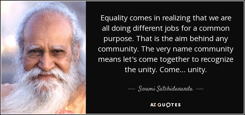 Equality comes in realizing that we are all doing different jobs for a common purpose. That is the aim behind any community. The very name community means let's come together to recognize the unity. Come ... unity. - Swami Satchidananda