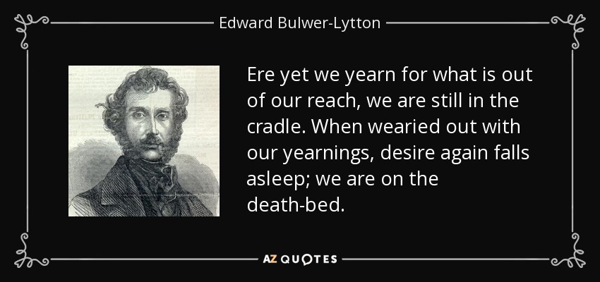 Ere yet we yearn for what is out of our reach, we are still in the cradle. When wearied out with our yearnings, desire again falls asleep; we are on the death-bed. - Edward Bulwer-Lytton, 1st Baron Lytton