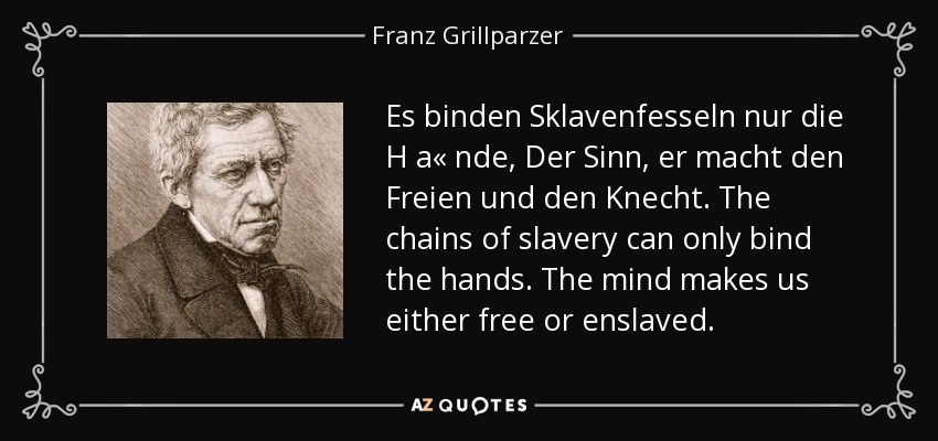 Es binden Sklavenfesseln nur die H a« nde, Der Sinn, er macht den Freien und den Knecht. The chains of slavery can only bind the hands. The mind makes us either free or enslaved. - Franz Grillparzer