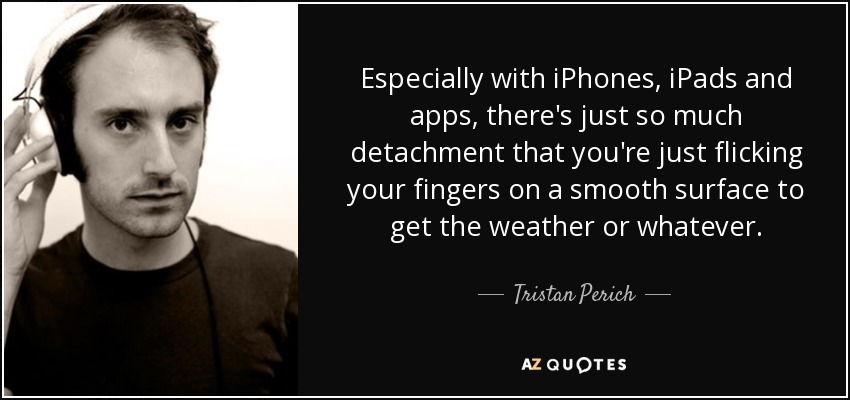 Especially with iPhones, iPads and apps, there's just so much detachment that you're just flicking your fingers on a smooth surface to get the weather or whatever. - Tristan Perich