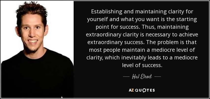 Establishing and maintaining clarity for yourself and what you want is the starting point for success. Thus, maintaining extraordinary clarity is necessary to achieve extraordinary success. The problem is that most people maintain a mediocre level of clarity, which inevitably leads to a mediocre level of success. - Hal Elrod