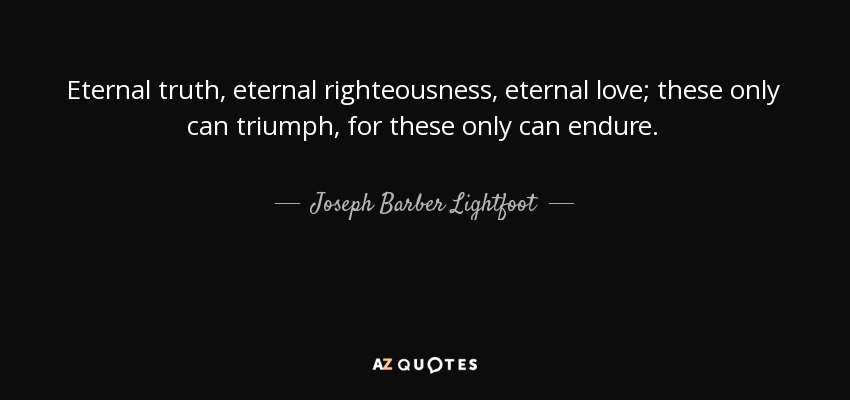 Eternal truth, eternal righteousness, eternal love; these only can triumph, for these only can endure. - Joseph Barber Lightfoot
