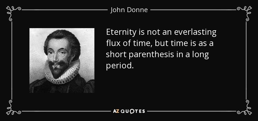 Eternity is not an everlasting flux of time, but time is as a short parenthesis in a long period. - John Donne