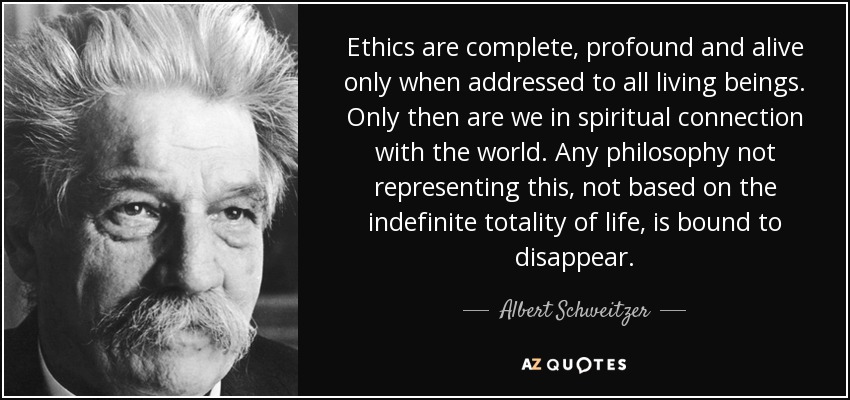 La ética sólo es completa, profunda y viva cuando se dirige a todos los seres vivos. Sólo entonces estamos en conexión espiritual con el mundo. Cualquier filosofía que no represente esto, que no se base en la totalidad indefinida de la vida, está destinada a desaparecer. - Albert Schweitzer
