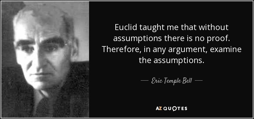 Euclid taught me that without assumptions there is no proof. Therefore, in any argument, examine the assumptions. - Eric Temple Bell