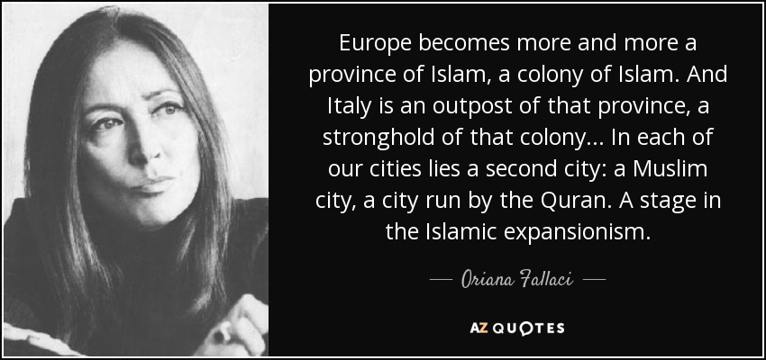 Europe becomes more and more a province of Islam, a colony of Islam. And Italy is an outpost of that province, a stronghold of that colony... In each of our cities lies a second city: a Muslim city, a city run by the Quran. A stage in the Islamic expansionism. - Oriana Fallaci