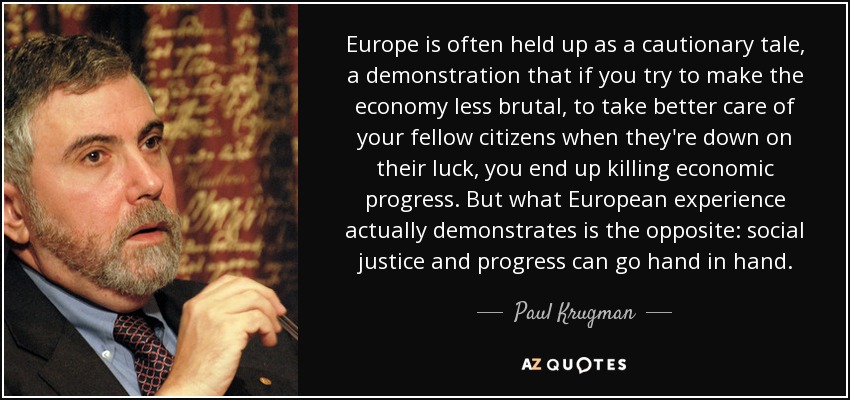 Europe is often held up as a cautionary tale, a demonstration that if you try to make the economy less brutal, to take better care of your fellow citizens when they're down on their luck, you end up killing economic progress. But what European experience actually demonstrates is the opposite: social justice and progress can go hand in hand. - Paul Krugman