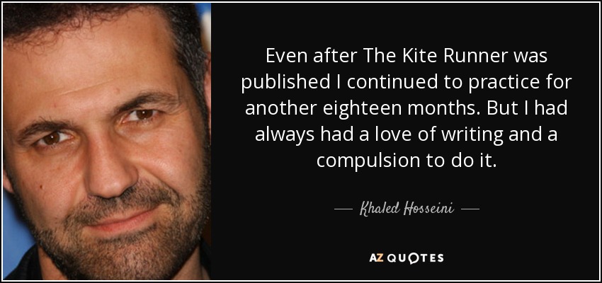 Even after The Kite Runner was published I continued to practice for another eighteen months. But I had always had a love of writing and a compulsion to do it. - Khaled Hosseini