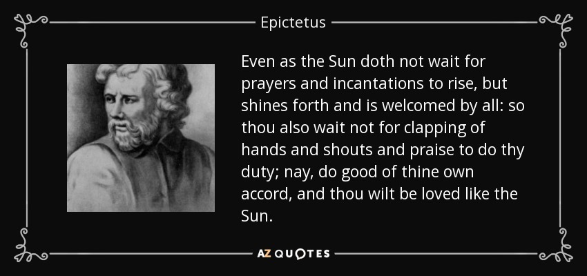 Even as the Sun doth not wait for prayers and incantations to rise, but shines forth and is welcomed by all: so thou also wait not for clapping of hands and shouts and praise to do thy duty; nay, do good of thine own accord, and thou wilt be loved like the Sun. - Epictetus