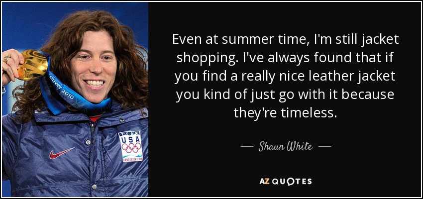 Even at summer time, I'm still jacket shopping. I've always found that if you find a really nice leather jacket you kind of just go with it because they're timeless. - Shaun White