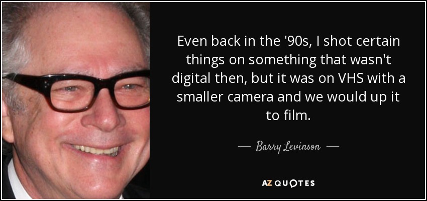 Even back in the '90s, I shot certain things on something that wasn't digital then, but it was on VHS with a smaller camera and we would up it to film. - Barry Levinson