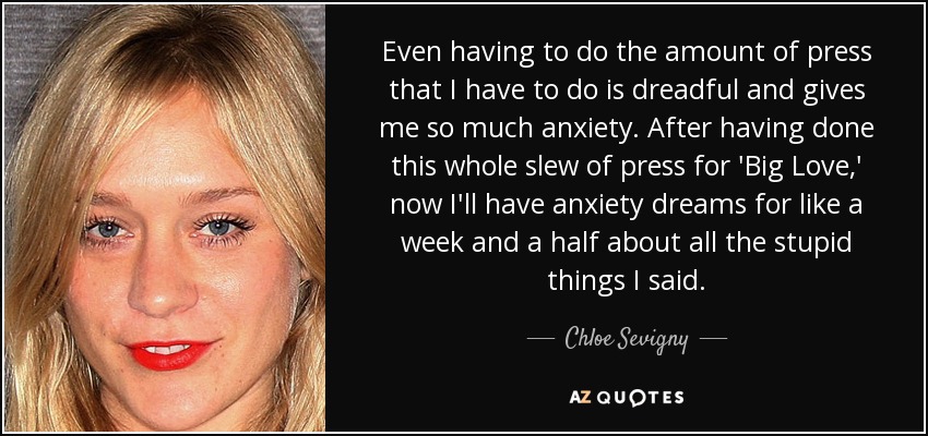 Even having to do the amount of press that I have to do is dreadful and gives me so much anxiety. After having done this whole slew of press for 'Big Love,' now I'll have anxiety dreams for like a week and a half about all the stupid things I said. - Chloe Sevigny