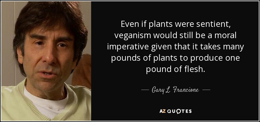 Even if plants were sentient, veganism would still be a moral imperative given that it takes many pounds of plants to produce one pound of flesh. - Gary L. Francione