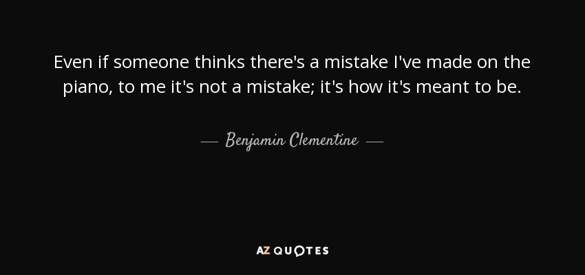 Even if someone thinks there's a mistake I've made on the piano, to me it's not a mistake; it's how it's meant to be. - Benjamin Clementine