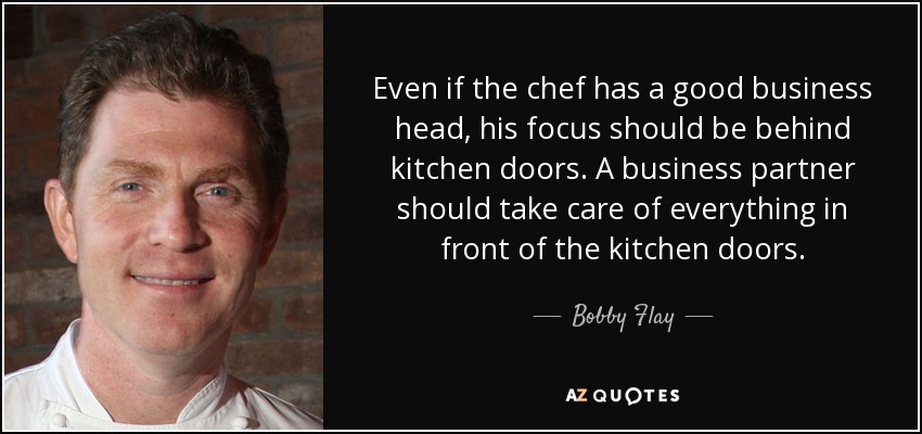 Even if the chef has a good business head, his focus should be behind kitchen doors. A business partner should take care of everything in front of the kitchen doors. - Bobby Flay