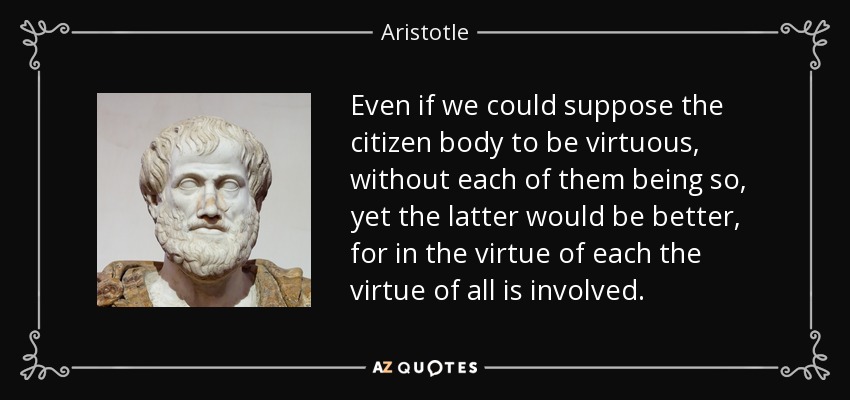 Even if we could suppose the citizen body to be virtuous, without each of them being so, yet the latter would be better, for in the virtue of each the virtue of all is involved. - Aristotle