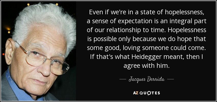 Even if we're in a state of hopelessness, a sense of expectation is an integral part of our relationship to time. Hopelessness is possible only because we do hope that some good, loving someone could come. If that's what Heidegger meant, then I agree with him. - Jacques Derrida