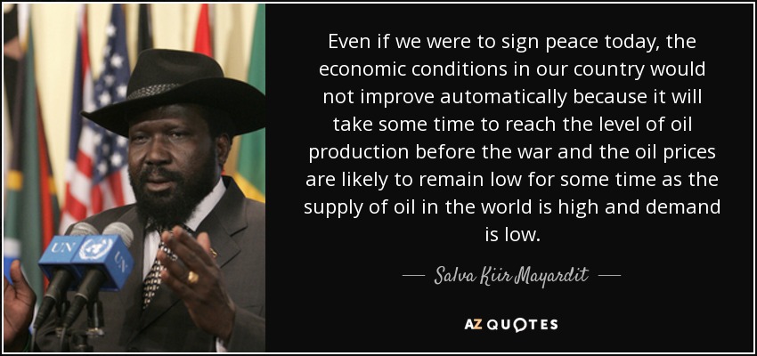 Even if we were to sign peace today, the economic conditions in our country would not improve automatically because it will take some time to reach the level of oil production before the war and the oil prices are likely to remain low for some time as the supply of oil in the world is high and demand is low. - Salva Kiir Mayardit