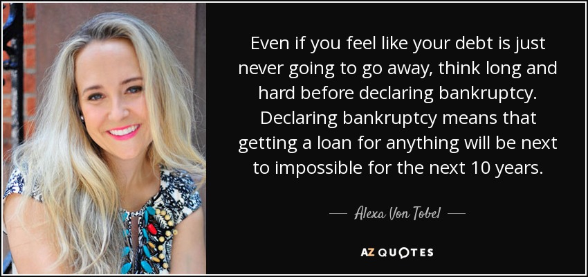 Even if you feel like your debt is just never going to go away, think long and hard before declaring bankruptcy. Declaring bankruptcy means that getting a loan for anything will be next to impossible for the next 10 years. - Alexa Von Tobel