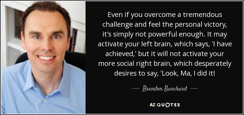 Even if you overcome a tremendous challenge and feel the personal victory, it's simply not powerful enough. It may activate your left brain, which says, 'I have achieved,' but it will not activate your more social right brain, which desperately desires to say, 'Look, Ma, I did it! - Brendon Burchard