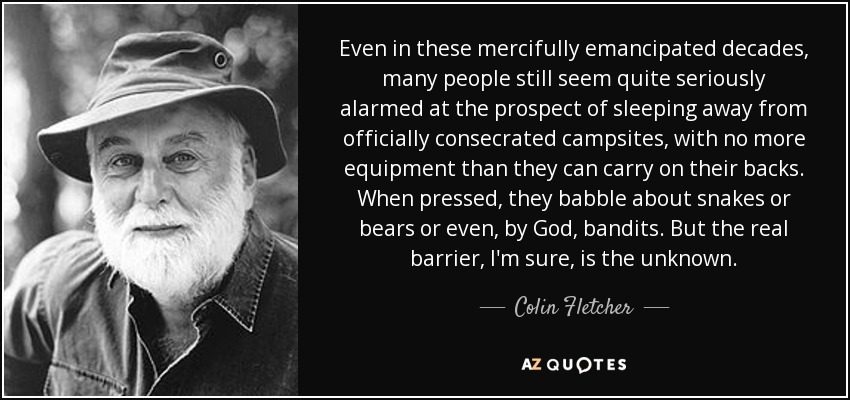 Even in these mercifully emancipated decades, many people still seem quite seriously alarmed at the prospect of sleeping away from officially consecrated campsites, with no more equipment than they can carry on their backs. When pressed, they babble about snakes or bears or even, by God, bandits. But the real barrier, I'm sure, is the unknown. - Colin Fletcher