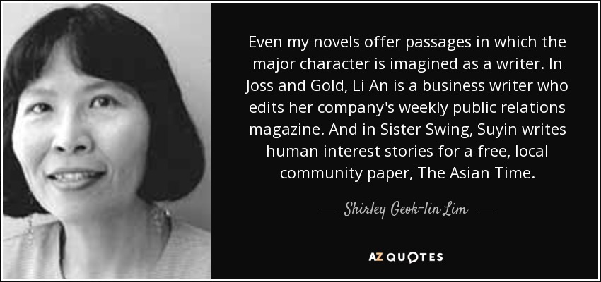 Even my novels offer passages in which the major character is imagined as a writer. In Joss and Gold, Li An is a business writer who edits her company's weekly public relations magazine. And in Sister Swing, Suyin writes human interest stories for a free, local community paper, The Asian Time. - Shirley Geok-lin Lim
