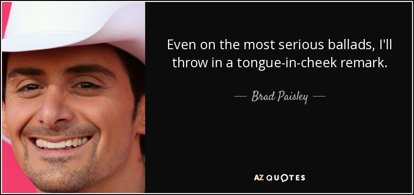 Even on the most serious ballads, I'll throw in a tongue-in-cheek remark. - Brad Paisley