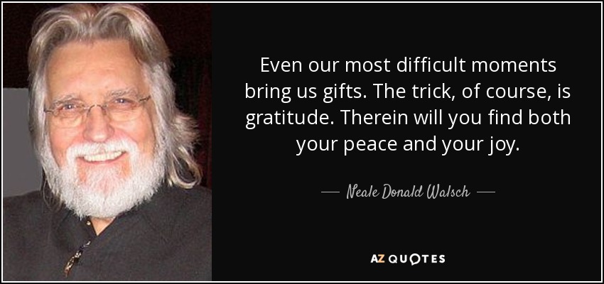 Even our most difficult moments bring us gifts. The trick, of course, is gratitude. Therein will you find both your peace and your joy. - Neale Donald Walsch