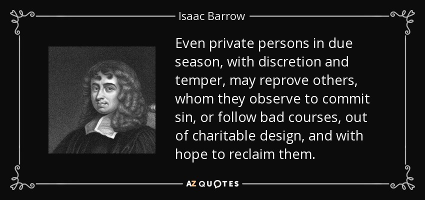 Even private persons in due season, with discretion and temper, may reprove others, whom they observe to commit sin, or follow bad courses, out of charitable design, and with hope to reclaim them. - Isaac Barrow