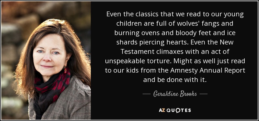 Even the classics that we read to our young children are full of wolves' fangs and burning ovens and bloody feet and ice shards piercing hearts. Even the New Testament climaxes with an act of unspeakable torture. Might as well just read to our kids from the Amnesty Annual Report and be done with it. - Geraldine Brooks