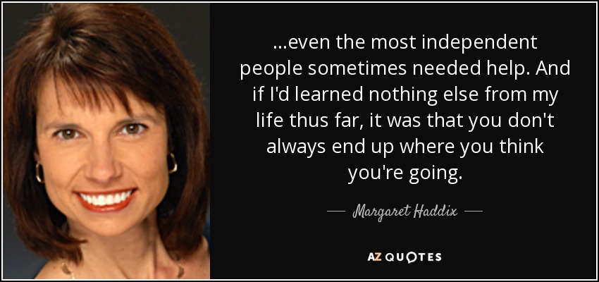 ...even the most independent people sometimes needed help. And if I'd learned nothing else from my life thus far, it was that you don't always end up where you think you're going. - Margaret Haddix