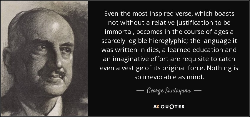 Even the most inspired verse, which boasts not without a relative justification to be immortal, becomes in the course of ages a scarcely legible hieroglyphic; the language it was written in dies, a learned education and an imaginative effort are requisite to catch even a vestige of its original force. Nothing is so irrevocable as mind. - George Santayana