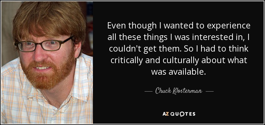 Aunque quería experimentar todas esas cosas que me interesaban, no podía conseguirlas. Así que tuve que pensar de forma crítica y cultural sobre lo que estaba disponible. - Chuck Klosterman