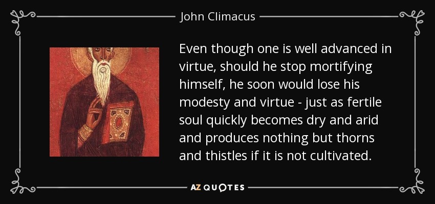 Even though one is well advanced in virtue, should he stop mortifying himself, he soon would lose his modesty and virtue - just as fertile soul quickly becomes dry and arid and produces nothing but thorns and thistles if it is not cultivated. - John Climacus