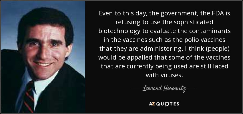 Incluso hoy en día, el gobierno, la FDA, se niega a utilizar la biotecnología sofisticada para evaluar los contaminantes en las vacunas, como las vacunas contra la polio que están administrando. Creo que (la gente) se horrorizaría de que algunas de las vacunas que se están utilizando en la actualidad sigan conteniendo virus. - Leonard Horowitz
