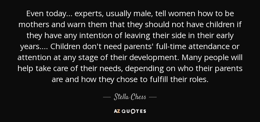 Even today . . . experts, usually male, tell women how to be mothers and warn them that they should not have children if they have any intention of leaving their side in their early years. . . . Children don't need parents' full-time attendance or attention at any stage of their development. Many people will help take care of their needs, depending on who their parents are and how they chose to fulfill their roles. - Stella Chess