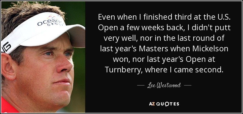 Even when I finished third at the U.S. Open a few weeks back, I didn't putt very well, nor in the last round of last year's Masters when Mickelson won, nor last year's Open at Turnberry, where I came second. - Lee Westwood