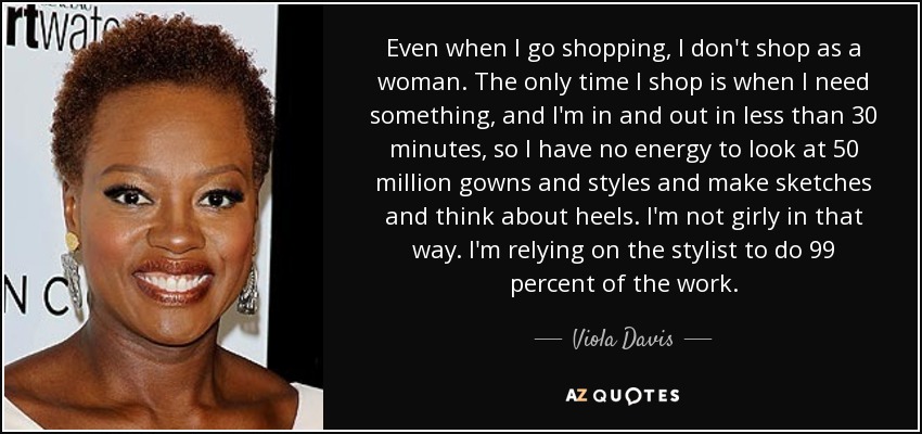 Even when I go shopping, I don't shop as a woman. The only time I shop is when I need something, and I'm in and out in less than 30 minutes, so I have no energy to look at 50 million gowns and styles and make sketches and think about heels. I'm not girly in that way. I'm relying on the stylist to do 99 percent of the work. - Viola Davis