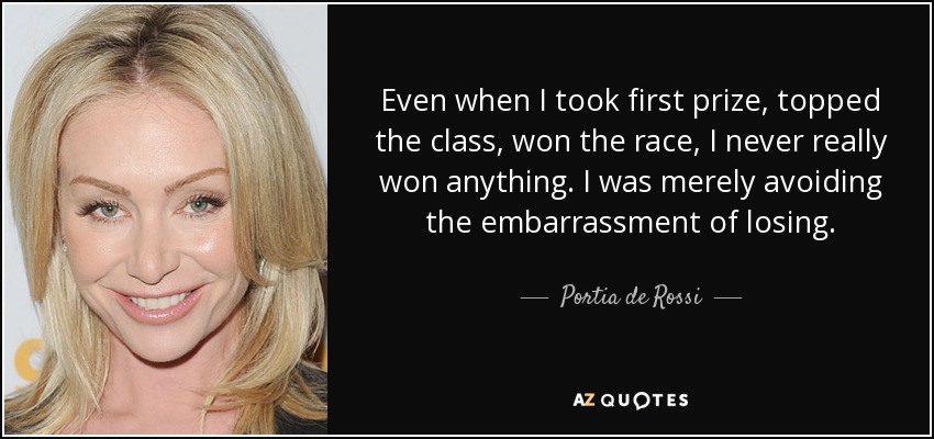 Incluso cuando me llevaba el primer premio, era el primero de la clase, ganaba la carrera, en realidad nunca ganaba nada. Simplemente evitaba la vergüenza de perder. - Portia de Rossi