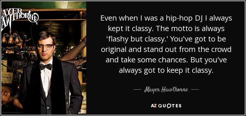 Even when I was a hip-hop DJ I always kept it classy. The motto is always 'flashy but classy.' You've got to be original and stand out from the crowd and take some chances. But you've always got to keep it classy. - Mayer Hawthorne