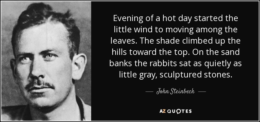 Evening of a hot day started the little wind to moving among the leaves. The shade climbed up the hills toward the top. On the sand banks the rabbits sat as quietly as little gray, sculptured stones. - John Steinbeck