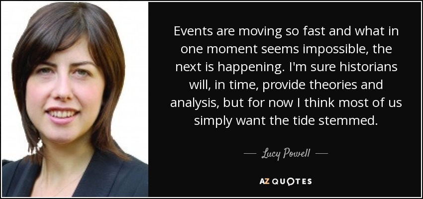 Events are moving so fast and what in one moment seems impossible, the next is happening. I'm sure historians will, in time, provide theories and analysis, but for now I think most of us simply want the tide stemmed. - Lucy Powell