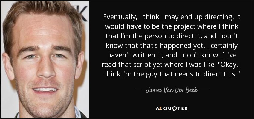 Eventually, I think I may end up directing. It would have to be the project where I think that I'm the person to direct it, and I don't know that that's happened yet. I certainly haven't written it, and I don't know if I've read that script yet where I was like, 