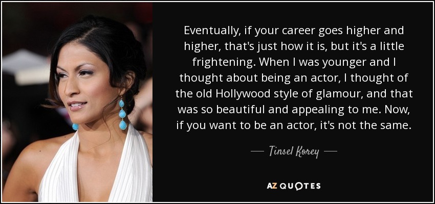 Eventually, if your career goes higher and higher, that's just how it is, but it's a little frightening. When I was younger and I thought about being an actor, I thought of the old Hollywood style of glamour, and that was so beautiful and appealing to me. Now, if you want to be an actor, it's not the same. - Tinsel Korey