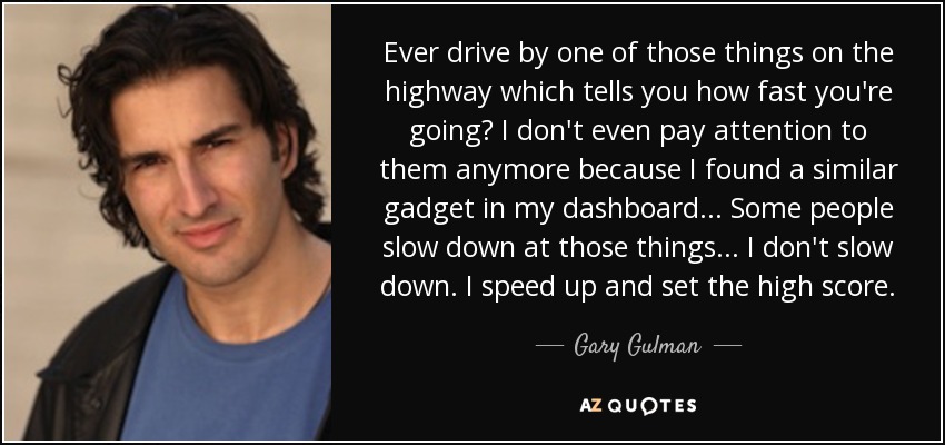 Ever drive by one of those things on the highway which tells you how fast you're going? I don't even pay attention to them anymore because I found a similar gadget in my dashboard... Some people slow down at those things... I don't slow down. I speed up and set the high score. - Gary Gulman