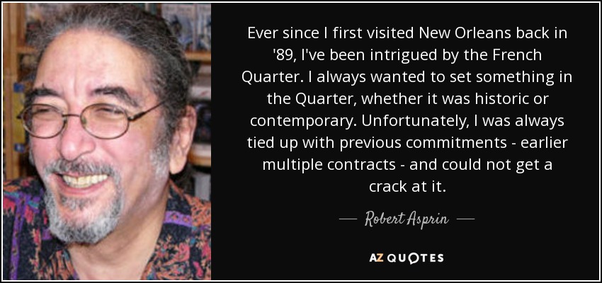 Ever since I first visited New Orleans back in '89, I've been intrigued by the French Quarter. I always wanted to set something in the Quarter, whether it was historic or contemporary. Unfortunately, I was always tied up with previous commitments - earlier multiple contracts - and could not get a crack at it. - Robert Asprin