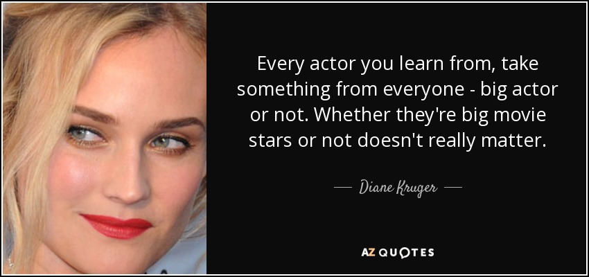 Every actor you learn from, take something from everyone - big actor or not. Whether they're big movie stars or not doesn't really matter. - Diane Kruger