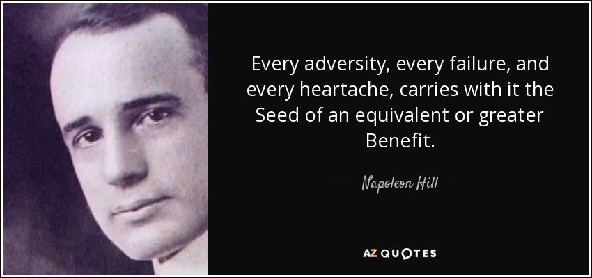 Every adversity, every failure, and every heartache, carries with it the Seed of an equivalent or greater Benefit. - Napoleon Hill