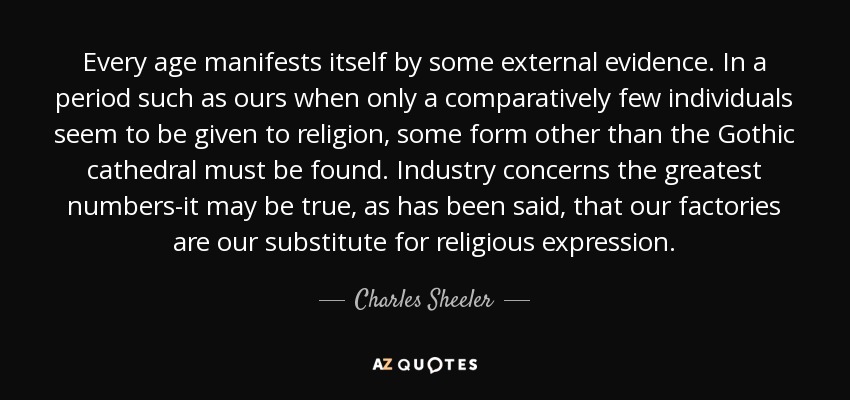 Every age manifests itself by some external evidence. In a period such as ours when only a comparatively few individuals seem to be given to religion, some form other than the Gothic cathedral must be found. Industry concerns the greatest numbers-it may be true, as has been said, that our factories are our substitute for religious expression. - Charles Sheeler