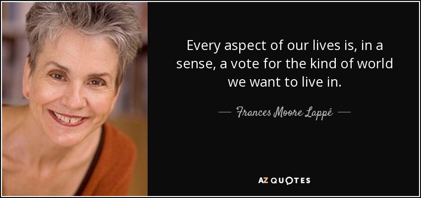 Every aspect of our lives is, in a sense, a vote for the kind of world we want to live in. - Frances Moore Lappé